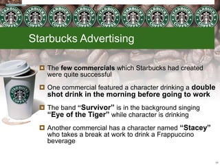 Starbucks Advertising
 The few commercials which Starbucks had created
were quite successful
 One commercial featured a character drinking a double
shot drink in the morning before going to work
 The band “Survivor” is in the background singing
“Eye of the Tiger” while character is drinking
 Another commercial has a character named “Stacey”
who takes a break at work to drink a Frappuccino
beverage
24
 
