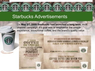 Starbucks Advertisements
On May 3rd, 2009 Starbucks had launched a long term, multi
channel campaign. It’s goal was to emphasize the unique
experience, exceptional coffee, and the brand’s quality value
25
 