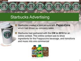  Starbucks created a joint venture with Pepsi-Cola
which had driven up company sales
 Starbucks had partnered with the CW in 2010 for an
online contest. This online contest was to show
ingredients for the Frappuccino beverage, and transitions
and music into one commercial
26
Starbucks Advertising
 