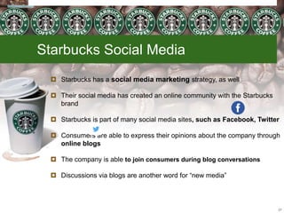 Starbucks Social Media
 Starbucks has a social media marketing strategy, as well
 Their social media has created an online community with the Starbucks
brand
 Starbucks is part of many social media sites, such as Facebook, Twitter
 Consumers are able to express their opinions about the company through
online blogs
 The company is able to join consumers during blog conversations
 Discussions via blogs are another word for “new media”
27
 