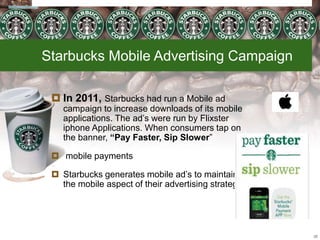 Starbucks Mobile Advertising Campaign
 In 2011, Starbucks had run a Mobile ad
campaign to increase downloads of its mobile
applications. The ad’s were run by Flixster
iphone Applications. When consumers tap on
the banner, “Pay Faster, Sip Slower”
 mobile payments
 Starbucks generates mobile ad’s to maintain
the mobile aspect of their advertising strategy.
28
 