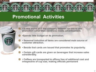 Promotional Activities
 • In this world of IT the company believes on one to one
promotion rather than electronic media advertisement.
 •Spends little budget on its promotion.
 • Seasonal induction of items are considered main source of
customer attraction.
 • Beside that cards are issued that promotes its popularity.
 • Certain gift cards are given on beverages that increase sales
considerably.
 • Coffees are transported to offices free of additional cost and
irrespective of cup size, making officials permanent
32
 
