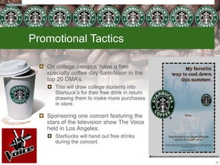 Promotional Tactics
 On college campus’ have a free
specialty coffee day 8am-Noon in the
top 20 DMA’s.
 This will draw college students into
Starbuck’s for their free drink in return
drawing them to make more purchases
in store.
 Sponsoring one concert featuring the
stars of the television show The Voice
held in Los Angeles.
 Starbucks will hand out free drinks
during the concert.
33
 