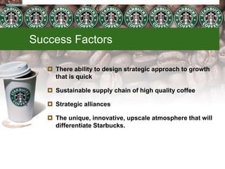 Success Factors
 There ability to design strategic approach to growth
that is quick
 Sustainable supply chain of high quality coffee
 Strategic alliances
 The unique, innovative, upscale atmosphere that will
differentiate Starbucks.
Starbucks
10/31/2011
 