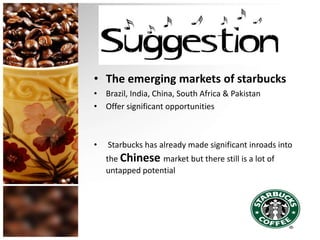 • The emerging markets of starbucks
• Brazil, India, China, South Africa & Pakistan
• Offer significant opportunities
• Starbucks has already made significant inroads into
the Chinese market but there still is a lot of
untapped potential
 