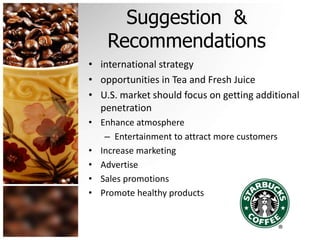 Suggestion &
Recommendations
• international strategy
• opportunities in Tea and Fresh Juice
• U.S. market should focus on getting additional
penetration
• Enhance atmosphere
– Entertainment to attract more customers
• Increase marketing
• Advertise
• Sales promotions
• Promote healthy products
 