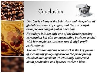 Conclusion
• Starbucks changes the behaviors and viewpoints of
global consumers of coffee, and this successful
example has caught global attention.
• Nowadays it is not only one of the fastest growing
corporation but also an outstanding business model
with low employee turnover rate & high profit
performance.
• The motivation and the teamwork is the key factor
of a company policy, opposite to the principles of
classical management which is only concerned
about production and ignores worker’s idea.
 