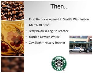 Then…
• First Starbucks opened in Seattle Washington
• March 30, 1971
• Jerry Baldwin-English Teacher
• Gordon Bowker-Writer
• Zev Siegh – History Teacher
 