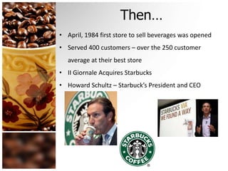 Then…
• April, 1984 first store to sell beverages was opened
• Served 400 customers – over the 250 customer
average at their best store
• II Giornale Acquires Starbucks
• Howard Schultz – Starbuck’s President and CEO
 