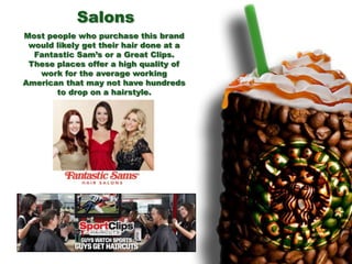 Most people who purchase this brand
would likely get their hair done at a
Fantastic Sam’s or a Great Clips.
These places offer a high quality of
work for the average working
American that may not have hundreds
to drop on a hairstyle.
Salons
 