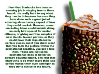 I feel that Starbucks has done an
amazing job in staying true to there
brand. It’s really hard to say what
they can do to improve because they
have done such a great job of
covering almost every aspect of how
they could market. However, some
marketing ideas could include doing
an early bird special for senior
citizens, or giving out free samples of
new blends, launch parties, or they
could have their logo placed in
certain places and if you show proof
that you took the picture within the
promotional deadline, you get a free
item. These are just some
promotional ideas to better an
already powerful brand. The fact that
Starbucks is so much more than just
coffee makes them even stronger as
they try to evolve in the future.
 