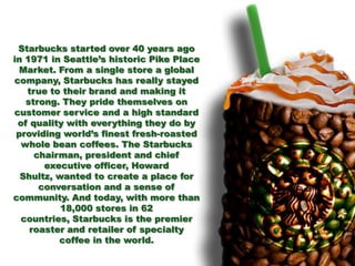 Starbucks started over 40 years ago
in 1971 in Seattle’s historic Pike Place
Market. From a single store a global
company, Starbucks has really stayed
true to their brand and making it
strong. They pride themselves on
customer service and a high standard
of quality with everything they do by
providing world’s finest fresh-roasted
whole bean coffees. The Starbucks
chairman, president and chief
executive officer, Howard
Shultz, wanted to create a place for
conversation and a sense of
community. And today, with more than
18,000 stores in 62
countries, Starbucks is the premier
roaster and retailer of specialty
coffee in the world.
 