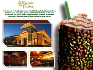 Customers of Starbucks would most likely eat at places such as
this because here, you get the ambiance of dining in a 5 star
restaurant but yet it won’t hit your wallet as hard. Starbucks
customers like the idea of high quality for low prices.
 
