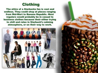 The attire of a Starbucks fan is vast and
endless. They could shop at places ranging
from Wal-Mart to Banana Republic. Most
regulars would probably be in casual to
business clothes because their either trying
to chill and relax in Starbuck’s calming
atmosphere, or on their way to work.
Clothing
 