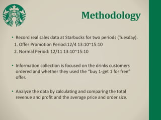 Methodology
• Record real sales data at Starbucks for two periods (Tuesday).
1. Offer Promotion Period:12/4 13:10~15:10
2. Normal Period: 12/11 13:10~15:10
• Information collection is focused on the drinks customers
ordered and whether they used the “buy 1-get 1 for free”
offer.
• Analyze the data by calculating and comparing the total
revenue and profit and the average price and order size.
 
