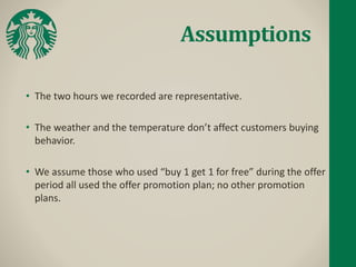 Assumptions
• The two hours we recorded are representative.
• The weather and the temperature don’t affect customers buying
behavior.
• We assume those who used “buy 1 get 1 for free” during the offer
period all used the offer promotion plan; no other promotion
plans.
 