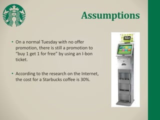 Assumptions
• On a normal Tuesday with no offer
promotion, there is still a promotion to
“buy 1 get 1 for free” by using an I-bon
ticket.
• According to the research on the Internet,
the cost for a Starbucks coffee is 30%.
 