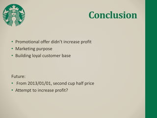 Conclusion
• Promotional offer didn’t increase profit
• Marketing purpose
• Building loyal customer base
Future:
• From 2013/01/01, second cup half price
• Attempt to increase profit?
 