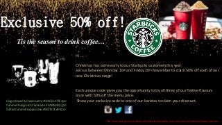 Exclusive 50% off!
Tis the season to drink coffee…
Hi ….
Christmas has come early to our Starbucks customers this year.
Join us between Monday 16th and Friday 20th November to claim 50% off each of our
new Christmas range!
Each unique code gives you the opportunity to try all three of our festive flavours
once with 50% off the menu price.
Show your exclusive code to one of our baristas to claim your discount.Gingerbread & Cream Latte #GINGELATTE1520
Caramel Fudge Hot Chocolate #CARAMEL1520
Salted Caramel Cappuccino #SALTEDCAP1520
T&C’s each code gives customer 50% each festive drink, once only. Can be redeemed dates inclusive
 