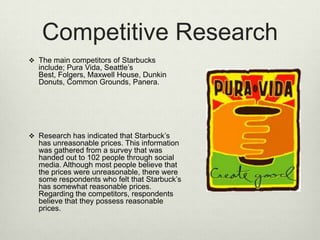 Competitive Research
 The main competitors of Starbucks
  include; Pura Vida, Seattle’s
  Best, Folgers, Maxwell House, Dunkin
  Donuts, Common Grounds, Panera.




 Research has indicated that Starbuck’s
  has unreasonable prices. This information
  was gathered from a survey that was
  handed out to 102 people through social
  media. Although most people believe that
  the prices were unreasonable, there were
  some respondents who felt that Starbuck’s
  has somewhat reasonable prices.
  Regarding the competitors, respondents
  believe that they possess reasonable
  prices.
 