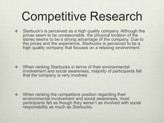Competitive Research
   Starbuck’s is perceived as a high quality company. Although the
    prices seem to be unreasonable, the physical location of the
    stores seems to be a strong advantage of the company. Due to
    the prices and the experience, Starbucks is perceived to be a
    high quality company that focuses on a relaxing environment.



   When ranking Starbucks in terms of their environmental
    involvement and social awareness, majority of participants felt
    that the company is very involved.



   When ranking the competitors position regarding their
    environmental involvement and social awareness, most
    participants felt as though they weren’t as involved with social
    responsibility as much as Starbucks.
 