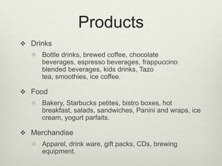 Products
 Drinks
   Bottle drinks, brewed coffee, chocolate
     beverages, espresso beverages, frappuccino
     blended beverages, kids drinks, Tazo
     tea, smoothies, ice coffee.

 Food
   Bakery, Starbucks petites, bistro boxes, hot
     breakfast, salads, sandwiches, Panini and wraps, ice
     cream, yogurt parfaits.

 Merchandise
   Apparel, drink ware, gift packs, CDs, brewing
     equipment.
 