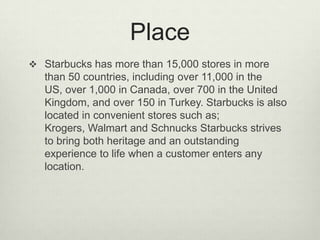 Place
 Starbucks has more than 15,000 stores in more
   than 50 countries, including over 11,000 in the
   US, over 1,000 in Canada, over 700 in the United
   Kingdom, and over 150 in Turkey. Starbucks is also
   located in convenient stores such as;
   Krogers, Walmart and Schnucks Starbucks strives
   to bring both heritage and an outstanding
   experience to life when a customer enters any
   location.
 
