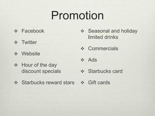 Promotion
 Facebook                  Seasonal and holiday
                              limited drinks
 Twitter
                            Commercials
 Website
                            Ads
 Hour of the day
   discount specials        Starbucks card

 Starbucks reward stars    Gift cards
 
