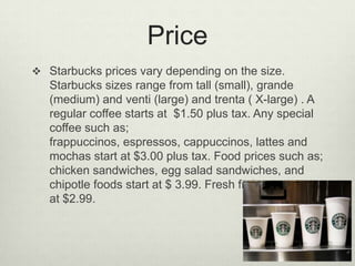 Price
 Starbucks prices vary depending on the size.
   Starbucks sizes range from tall (small), grande
   (medium) and venti (large) and trenta ( X-large) . A
   regular coffee starts at $1.50 plus tax. Any special
   coffee such as;
   frappuccinos, espressos, cappuccinos, lattes and
   mochas start at $3.00 plus tax. Food prices such as;
   chicken sandwiches, egg salad sandwiches, and
   chipotle foods start at $ 3.99. Fresh fruit cups start
   at $2.99.
 
