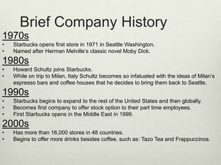 Brief Company History
1970s
•   Starbucks opens first store in 1971 in Seattle Washington.
•   Named after Herman Melville’s classic novel Moby Dick.
1980s
•   Howard Schultz joins Starbucks.
•   While on trip to Milan, Italy Schultz becomes so infatuated with the ideas of Milan’s
    espresso bars and coffee houses that he decides to bring them back to Seattle.
1990s
•   Starbucks begins to expand to the rest of the United States and then globally.
•   Becomes first company to offer stock option to their part time employees.
•   First Starbucks opens in the Middle East in 1999.
2000s
•   Has more than 16,000 stores in 48 countries.
•   Begins to offer more drinks besides coffee, such as: Tazo Tea and Frappuccinos.
 