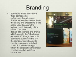 Branding
   Starbucks brand focuses on
    three components:
    coffee, people and stores.
    Starbucks has direct control over
    the quality and processing of the
    beans used to assure the
    highest possible quality of the
    coffee. The store
    design, atmosphere and aroma
    all influence to the “ Starbucks
    experience”. A large reason for
    Starbucks’ success is the fact
    the company is dedicated to
    keeping customers satisfied.
    There is not one strategy in
    which the corporation main focus
    is not directed at satisfying
    consumers.
 