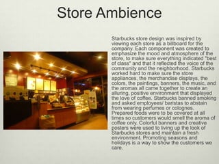 Store Ambience
       Starbucks store design was inspired by
       viewing each store as a billboard for the
       company. Each component was created to
       emphasize the mood and atmosphere of the
       store, to make sure everything indicated "best
       of class" and that it reflected the voice of the
       community and the neighborhood. Starbucks
       worked hard to make sure the store
       appliances, the merchandise displays, the
       colors, the paintings, banners, the music, and
       the aromas all came together to create an
       alluring, positive environment that displayed
       the love of coffee. Starbucks banned smoking
       and asked employees/ baristas to abstain
       from wearing perfumes or colognes.
       Prepared foods were to be covered at all
       times so customers would smell the aroma of
       coffee only. Colorful banners and creative
       posters were used to living up the look of
       Starbucks stores and maintain a fresh
       environment. Promoting seasons and
       holidays is a way to show the customers we
       care.
 