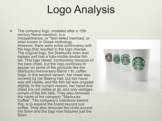 Logo Analysis
   The company logo, modeled after a 15th
    century Norse woodcut, is a
    mixoparthenos, or "twin-tailed mermaid, or
    siren known in Greek mythology.
    However, there were some controversy with
    the logo that resulted in the logo change.
    The original logo, the Starbucks siren was
    topless and had a fully-visible double fish
    tail. This logo raised controversy because of
    the bare chest, but the logo continues to
    appear on some of the products like the
    Starbucks Anniversary Blend 1 lb. coffee
    bags. In the second version, her chest was
    covered by her flowing hair, but her navel
    was still visible, and the fish tail was cropped
    slightly. In the current version, her navel and
    chest are not visible at all, and only vestiges
    remain of the fish tails. They also removed
    the name of the company "Starbucks
    Coffee". The company’s intentions behind
    this, is to expand the brand beyond just
    coffee. They also removed the circle around
    the Siren and the logo now features just the
    Siren.
 