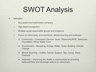 SWOT Analysis
   Strengths
       Successful and well known company.
       High brand recognition
       Multiple social responsible groups and programs.
       Focus on community, environmental, ethical sourcing and wellness.
           Community – Community Service, Youth, (Starbucks)RED, Starbucks
            Foundation, Ethos Water Fund
           Environment – Recycling, Energy, Water, Green Building, Climate
            Change
           Ethical Sourcing – Coffee, Farmer Support, Tea, Cocoa, Store
            Products
           Wellness – Improving the health in communities by providing
            balanced food and beverage options to consumers.
 