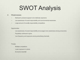 SWOT Analysis
   Weaknesses
         Starbuck’s products appear to be relatively expensive.
         Low awareness of social responsibility and environmental awareness.
         Large amount of socially responsibility competitors


    Opportunities
    -     Low awareness of social responsibility encourages more awareness among consumers.
    -     Popularity continues to grow.
    -     Low frequency and exposure among advertising channels.




    Threats
    -     Multiple competitors.
    -     Lower exposure in stores.
    -     Economic downfall.
 