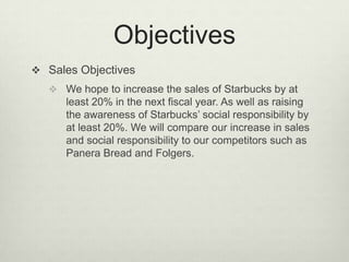 Objectives
 Sales Objectives
    We hope to increase the sales of Starbucks by at
      least 20% in the next fiscal year. As well as raising
      the awareness of Starbucks’ social responsibility by
      at least 20%. We will compare our increase in sales
      and social responsibility to our competitors such as
      Panera Bread and Folgers.
 