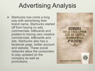 Advertising Analysis
 Starbucks has come a long
  way with advertising their
  brand name. Starbucks started
  off from having no ads,
  commercials, billboards and
  posters to having very creative
  commercials, billboards and
  ads. Starbucks also has a
  facebook page, twitter account
  and website. These social
  networks allow the consumers
  to stay updated on the
  company as well as
  promotions.
 