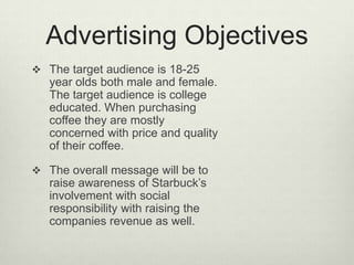 Advertising Objectives
 The target audience is 18-25
   year olds both male and female.
   The target audience is college
   educated. When purchasing
   coffee they are mostly
   concerned with price and quality
   of their coffee.

 The overall message will be to
   raise awareness of Starbuck’s
   involvement with social
   responsibility with raising the
   companies revenue as well.
 
