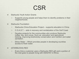 CSR
   Starbucks Youth Action Grants
       Supports young people and helps them to identify problems in their
        neighborhoods.

   Starbucks Foundation
       Starbucks China Education Project – supports education in China
       C.O.A.S.T. – aids in recovery and revitalization of the Gulf Coast
       Develop projects for the communities who produce Starbucks
        coffee, tea, and cocoa. Such as: education and agricultural
        training, improving biodiversity conservation and nutrition and water
        sanitation.
       Ethos Water – Which provides people in developing countries
        access to fresh water.

   (STARBUCKS) RED
       Every time a customer uses a Starbucks RED gift card a portion of
        the cost goes to people living with AIDS/HIV in Africa.
 