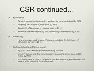 CSR continued…
   Environment
        Develop comprehensive recycling solutions for paper and plastic by 2012
        Recycling bins in front of every store by 2015
        Serve 25% of beverages in reusable cups by 2015
        Reduce water consumption by 25% in company-owned stores by 2015

   Community
        Have employees, partners and costumers contribute 1 million hours of
         community service by 2015

   Coffee purchasing and farmer support
        By 2015 100% of coffee should be ethically sourced
        Invest in farmers and their communities by increasing farmer loans to $20
         million by 2015
        Improve farmers’ access to carbon markets, helping them generate additional
         income while protecting the environment.
 