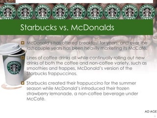 Starbucks vs. McDonalds
 McDonald‘s has offered breakfast for years, and over the
  last couple years has been heavily marketing its McCafé.

 Lines of coffee drinks all while continually rolling out new
  drinks of both the coffee and non-coffee variety, such as
  smoothies and frappes, McDonald‘s version of the
  Starbucks frappuccinos.

 Starbucks created their frappuccino for the summer
  season while McDonald‘s introduced their frozen
  strawberry lemonade, a non-coffee beverage under
  McCafé.

                                                             AD AGE
                                                                 11
 