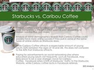Starbucks vs. Caribou Coffee

 Caribou Coffee spent $2 million on U.S. advertising in
  2008, compared to the $300,000 it spent in 2007 according to
  Nielsen Monitor-Plus. (AD Week)

 Analysis of visitor demographics reveals that Caribou Coffee could
  possibly have more online success if they pull-in some of the same
  types of online visitors as Starbucks does.

 While Caribou Coffee attracts a respectable amount of young
  adults (32% between the ages of 18 and 34), this does not compare
  to the 42% that Starbucks attracts.

 Paying for advertisements on social networking sites where
  educated young adults visit frequently, such as Facebook, may
  likely prove to be a wise strategic move for Caribou
  Coffee. Facebook refers 3.92% of Starbucks‘ traffic to the Starbucks
  Website, while Caribou coffee lacks in Facebook referrals.
                                                                 SEO Analysis
                                                                           14
 