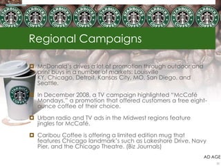 Regional Campaigns

 McDonald‘s drives a lot of promotion through outdoor and
  print buys in a number of markets: Louisville
  KY, Chicago, Detroit, Kansas City, MO, San Diego, and
  Seattle.

 In December 2008, a TV campaign highlighted ―McCafé
  Mondays,‖ a promotion that offered customers a free eight-
  ounce coffee of their choice.

 Urban radio and TV ads in the Midwest regions feature
  jingles for McCafé.

 Caribou Coffee is offering a limited edition mug that
  features Chicago landmark‘s such as Lakeshore Drive, Navy
  Pier, and the Chicago Theatre. (Biz Journals)
                                                             AD AGE
                                                                 22
 