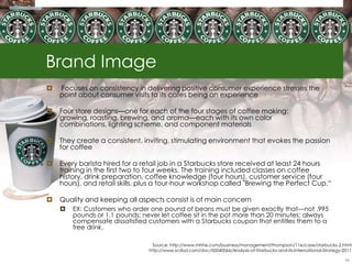 Brand Image
   Focuses on consistency in delivering positive consumer experience stresses the
    point about consumer visits to its cafes being an experience

   Four store designs—one for each of the four stages of coffee making:
    growing, roasting, brewing, and aroma—each with its own color
    combinations, lighting scheme, and component materials

   They create a consistent, inviting, stimulating environment that evokes the passion
    for coffee

   Every barista hired for a retail job in a Starbucks store received at least 24 hours
    training in the first two to four weeks. The training included classes on coffee
    history, drink preparation, coffee knowledge (four hours), customer service (four
    hours), and retail skills, plus a four-hour workshop called "Brewing the Perfect Cup.―

   Quality and keeping all aspects consist is of main concern
       EX: Customers who order one pound of beans must be given exactly that—not .995
        pounds or 1.1 pounds; never let coffee sit in the pot more than 20 minutes; always
        compensate dissatisfied customers with a Starbucks coupon that entitles them to a
        free drink.

                                  Source: http://www.mhhe.com/business/management/thompson/11e/case/starbucks-2.html
                                http://www.scribd.com/doc/50040066/Analysis-of-Starbucks-and-its-International-Strategy-2011

                                                                                                                         34
 