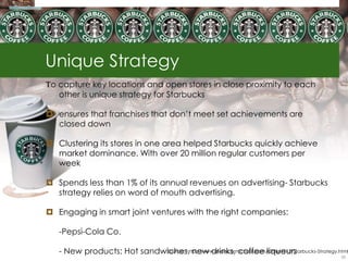 Unique Strategy
To capture key locations and open stores in close proximity to each
   other is unique strategy for Starbucks

 ensures that franchises that don‘t meet set achievements are
  closed down

 Clustering its stores in one area helped Starbucks quickly achieve
  market dominance. With over 20 million regular customers per
  week

 Spends less than 1% of its annual revenues on advertising- Starbucks
  strategy relies on word of mouth advertising.

 Engaging in smart joint ventures with the right companies:

   -Pepsi-Cola Co.

   - New products: Hot sandwiches, new drinks, coffee liqueurs
                            Source: http://www.evancarmichael.com/Other/612/Starbucks-Strategy.html
                                                                                                35
 