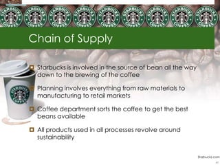 Chain of Supply

 Starbucks is involved in the source of bean all the way
  down to the brewing of the coffee

 Planning involves everything from raw materials to
  manufacturing to retail markets

 Coffee department sorts the coffee to get the best
  beans available

 All products used in all processes revolve around
  sustainability


                                                            Starbucks.com
                                                                      43
 