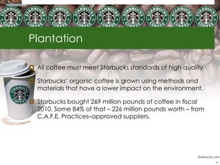 Plantation

 All coffee must meet Starbucks standards of high quality

 Starbucks‘ organic coffee is grown using methods and
  materials that have a lower impact on the environment.

 Starbucks bought 269 million pounds of coffee in fiscal
  2010. Some 84% of that – 226 million pounds worth – from
  C.A.F.E. Practices–approved suppliers.




                                                        Starbucks.com
                                                                  45
 