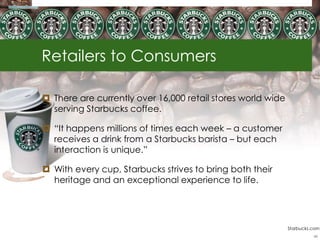 Retailers to Consumers

 There are currently over 16,000 retail stores world wide
  serving Starbucks coffee.

 ―It happens millions of times each week – a customer
  receives a drink from a Starbucks barista – but each
  interaction is unique.‖

 With every cup, Starbucks strives to bring both their
  heritage and an exceptional experience to life.




                                                             Starbucks.com
                                                                       48
 