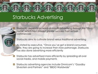 Starbucks Advertising

 Starbucks depends on word-of-mouth advertising through this ―third
  home‖ which had proved greater success than actual
  commercials

 Starbucks aims to cultivate brand versus traditional advertising

 As stated by executive, ―Once you‘ve got a brand consumers
  love, they are going to increase their store patronage. Starbucks
  has also done advertising more efficiently

 Starbucks has advertised more efficiently by spreading all over
  social media, and mobile payments

 Starbucks advertising agencies include Omnicom‘s ―Goodby
  Silverstein and Partners‖ and ―BBDO Worldwide‖

                                                                       53
 