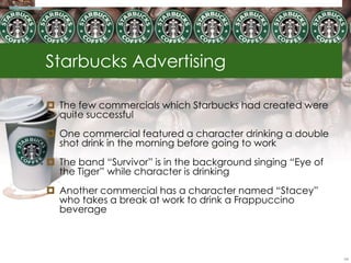 Starbucks Advertising

 The few commercials which Starbucks had created were
  quite successful
 One commercial featured a character drinking a double
  shot drink in the morning before going to work
 The band ―Survivor‖ is in the background singing ―Eye of
  the Tiger‖ while character is drinking
 Another commercial has a character named ―Stacey‖
  who takes a break at work to drink a Frappuccino
  beverage



                                                             54
 